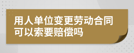 用人单位变更劳动合同可以索要赔偿吗