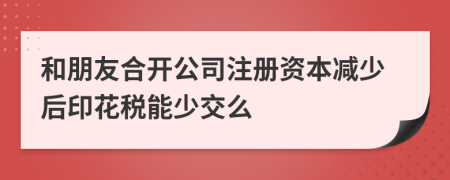 和朋友合开公司注册资本减少后印花税能少交么