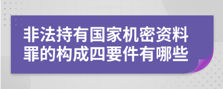 非法持有国家机密资料罪的构成四要件有哪些