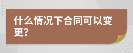 什么情况下合同可以变更？