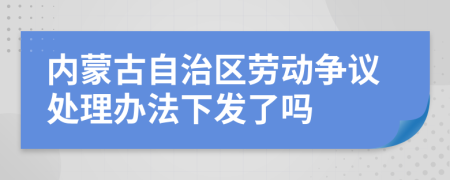 内蒙古自治区劳动争议处理办法下发了吗