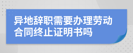 异地辞职需要办理劳动合同终止证明书吗