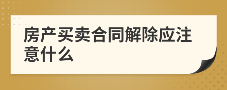 房产买卖合同解除应注意什么