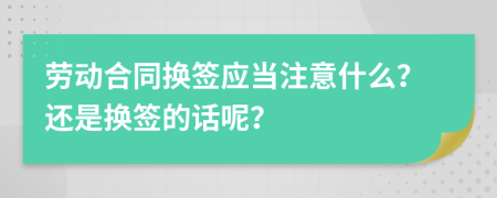 劳动合同换签应当注意什么？还是换签的话呢？