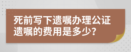 死前写下遗嘱办理公证遗嘱的费用是多少？