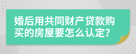 婚后用共同财产贷款购买的房屋要怎么认定？