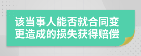 该当事人能否就合同变更造成的损失获得赔偿
