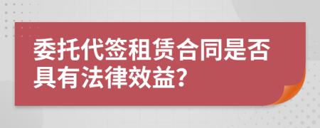 委托代签租赁合同是否具有法律效益？