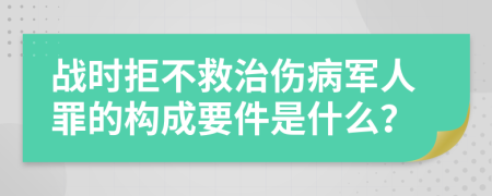 战时拒不救治伤病军人罪的构成要件是什么？