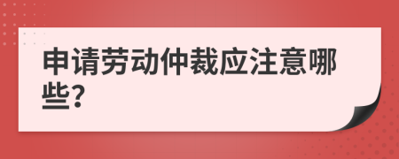 申请劳动仲裁应注意哪些？