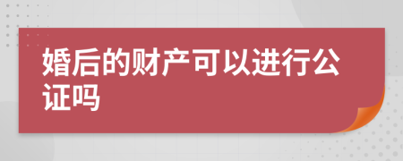 婚后的财产可以进行公证吗