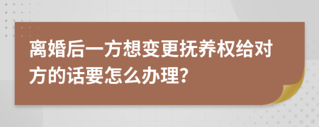 离婚后一方想变更抚养权给对方的话要怎么办理？