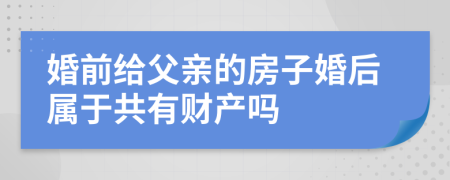 婚前给父亲的房子婚后属于共有财产吗