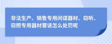 非法生产、销售专用间谍器材、窃听、窃照专用器材罪该怎么处罚呢