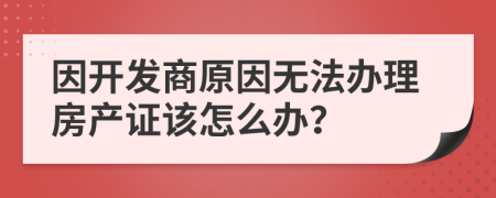 因开发商原因无法办理房产证该怎么办？