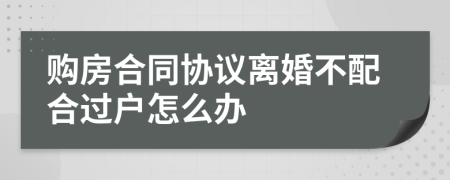 购房合同协议离婚不配合过户怎么办