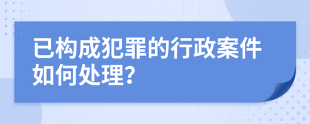 已构成犯罪的行政案件如何处理？