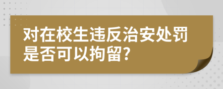 对在校生违反治安处罚是否可以拘留?