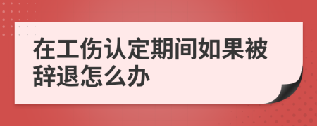 在工伤认定期间如果被辞退怎么办