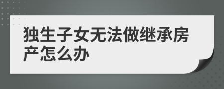 独生子女无法做继承房产怎么办