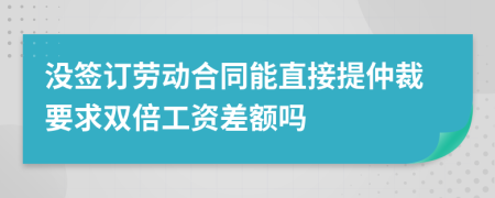 没签订劳动合同能直接提仲裁要求双倍工资差额吗