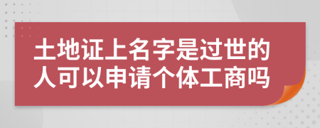 土地证上名字是过世的人可以申请个体工商吗