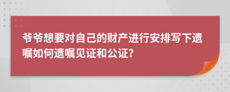 爷爷想要对自己的财产进行安排写下遗嘱如何遗嘱见证和公证？