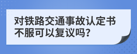 对铁路交通事故认定书不服可以复议吗？