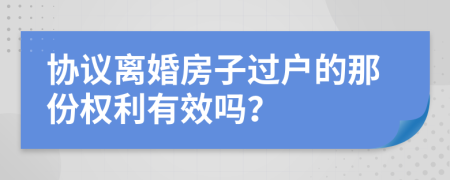 协议离婚房子过户的那份权利有效吗？