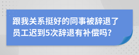 跟我关系挺好的同事被辞退了员工迟到5次辞退有补偿吗？