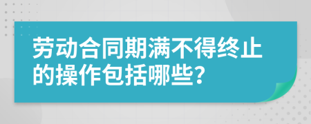 劳动合同期满不得终止的操作包括哪些？