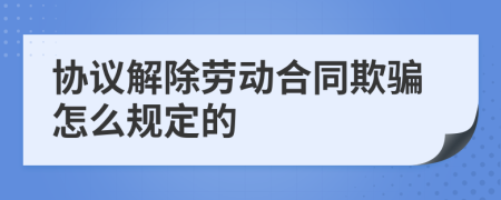 协议解除劳动合同欺骗怎么规定的