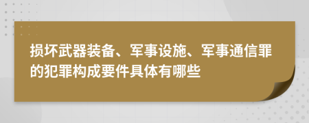 损坏武器装备、军事设施、军事通信罪的犯罪构成要件具体有哪些