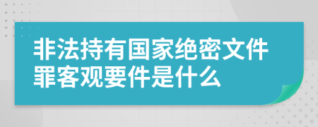 非法持有国家绝密文件罪客观要件是什么