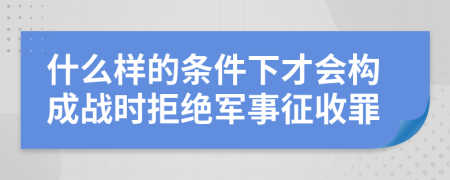 什么样的条件下才会构成战时拒绝军事征收罪