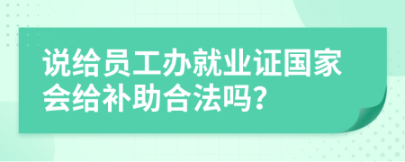 说给员工办就业证国家会给补助合法吗？