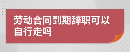 劳动合同到期辞职可以自行走吗