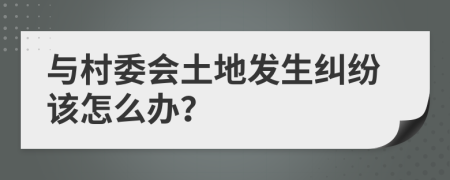 与村委会土地发生纠纷该怎么办？