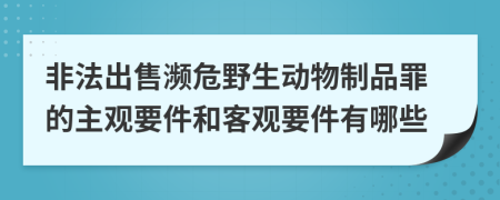 非法出售濒危野生动物制品罪的主观要件和客观要件有哪些