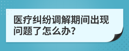 医疗纠纷调解期间出现问题了怎么办？