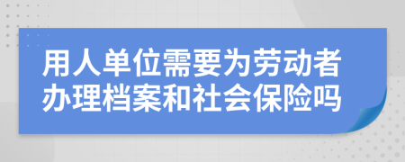 用人单位需要为劳动者办理档案和社会保险吗