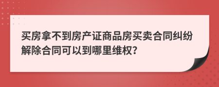 买房拿不到房产证商品房买卖合同纠纷解除合同可以到哪里维权？