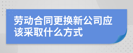 劳动合同更换新公司应该采取什么方式