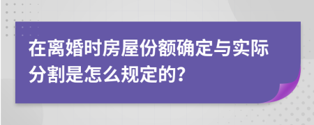 在离婚时房屋份额确定与实际分割是怎么规定的？