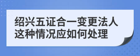 绍兴五证合一变更法人这种情况应如何处理