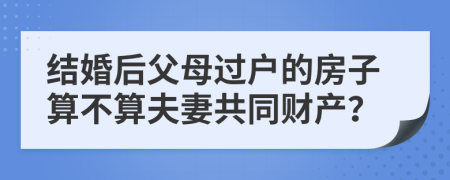 结婚后父母过户的房子算不算夫妻共同财产？