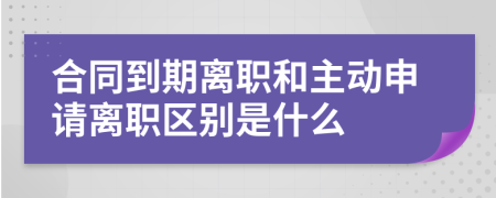 合同到期离职和主动申请离职区别是什么