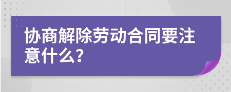 协商解除劳动合同要注意什么？