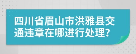 四川省眉山市洪雅县交通违章在哪进行处理？