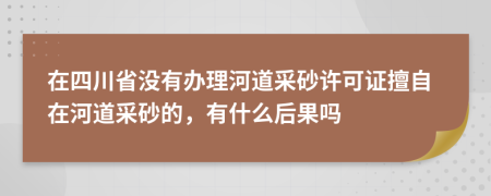 在四川省没有办理河道采砂许可证擅自在河道采砂的，有什么后果吗